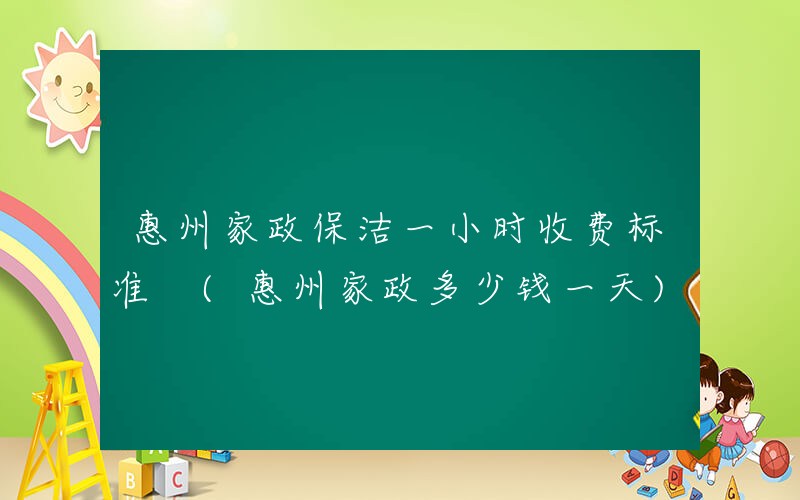 惠州家政保洁一小时收费标准 (惠州家政多少钱一天)